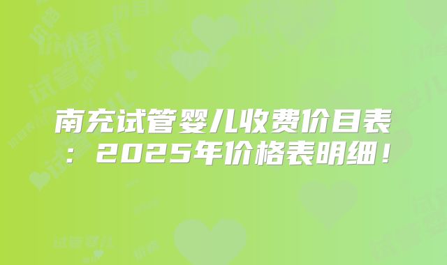 南充试管婴儿收费价目表：2025年价格表明细！