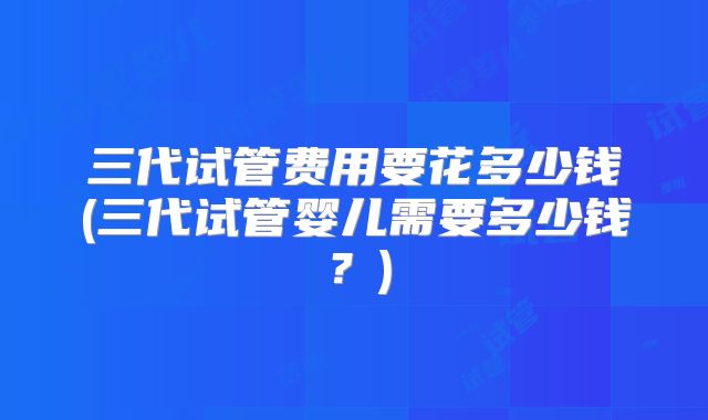 三代试管费用要花多少钱(三代试管婴儿需要多少钱?)