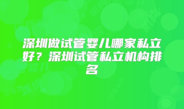 深圳做试管婴儿哪家私立好?深圳试管私立机构排名