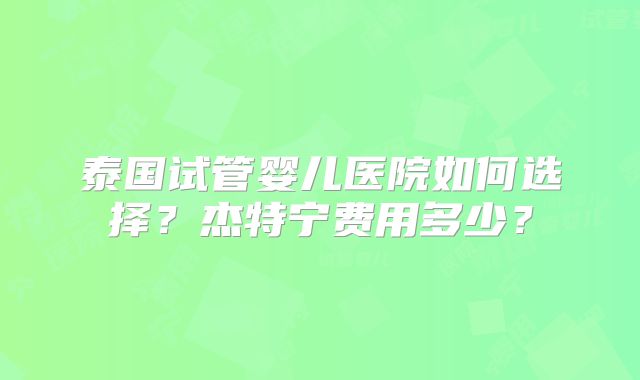 泰国试管婴儿医院如何选择？杰特宁费用多少？