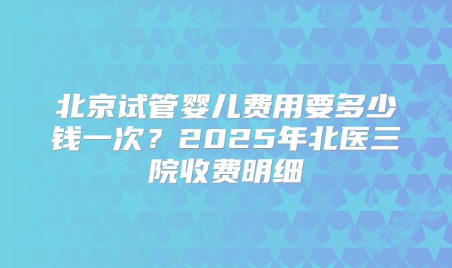 北京试管婴儿费用要多少钱一次？2025年北医三院收费明细