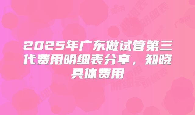 2025年广东做试管第三代费用明细表分享，知晓具体费用
