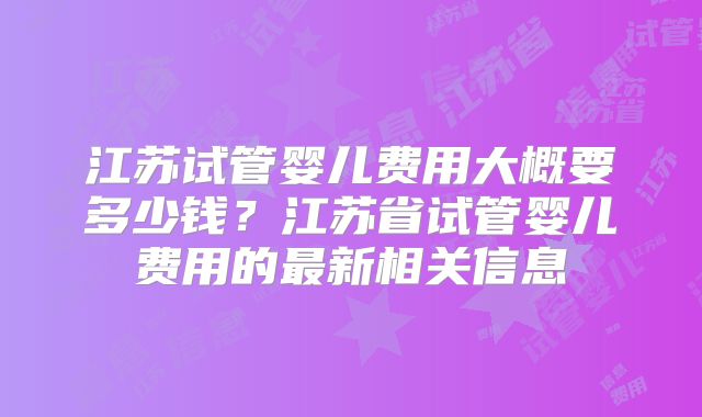 江苏试管婴儿费用大概要多少钱？江苏省试管婴儿费用的最新相关信息