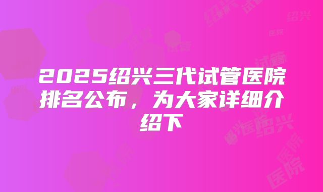 2025绍兴三代试管医院排名公布，为大家详细介绍下
