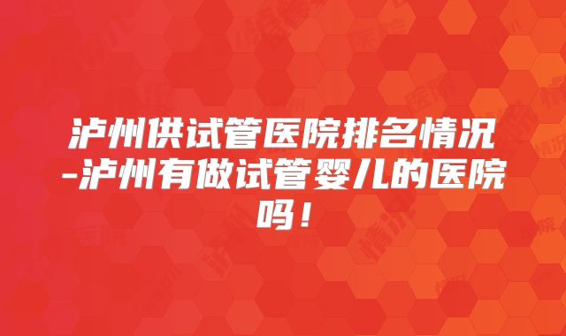 泸州供试管医院排名情况-泸州有做试管婴儿的医院吗！