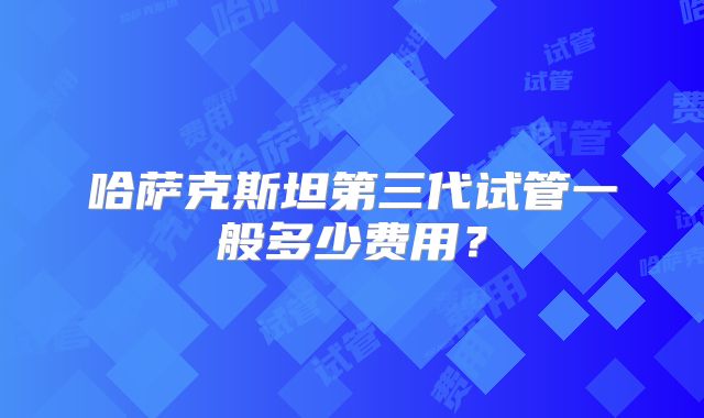 哈萨克斯坦第三代试管一般多少费用？