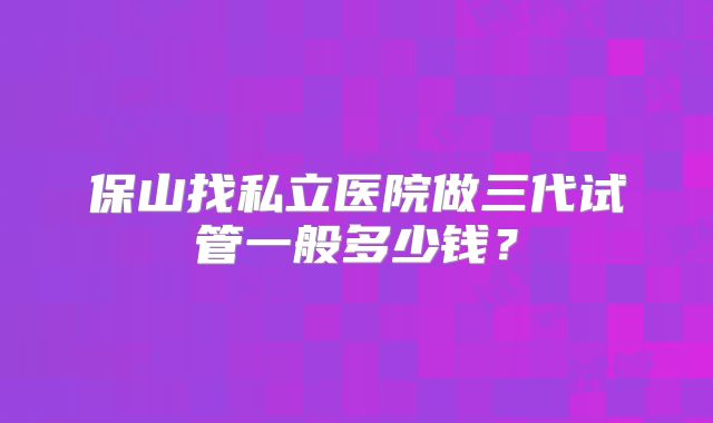 保山找私立医院做三代试管一般多少钱？
