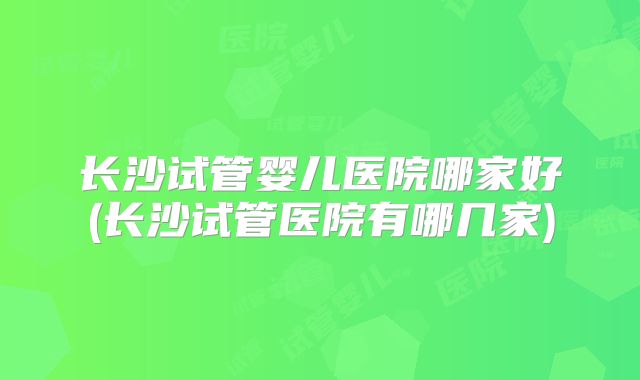长沙试管婴儿医院哪家好(长沙试管医院有哪几家)