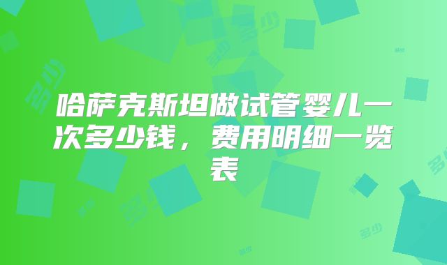 哈萨克斯坦做试管婴儿一次多少钱,费用明细一览表