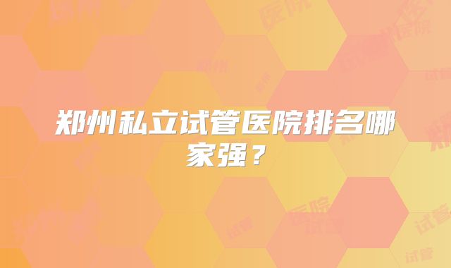 郑州私立试管医院排名哪家强?