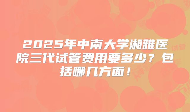 2025年中南大学湘雅医院三代试管费用要多少？包括哪几方面！