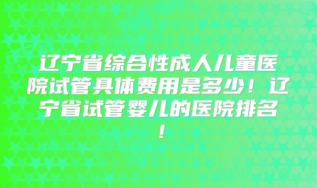 辽宁省综合性成人儿童医院试管具体费用是多少！辽宁省试管婴儿的医院排名！