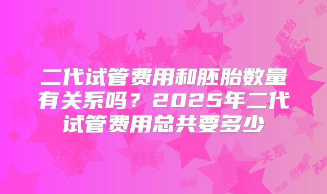 二代试管费用和胚胎数量有关系吗？2025年二代试管费用总共要多少