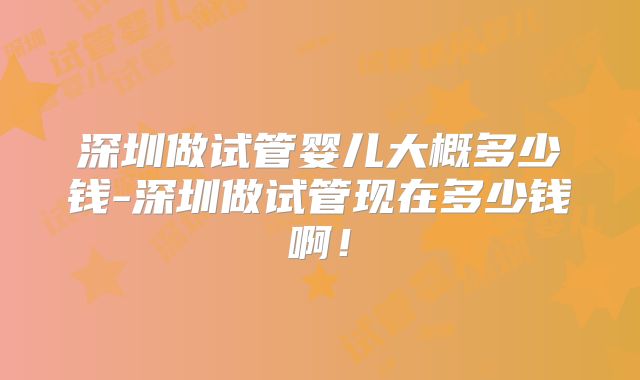 深圳做试管婴儿大概多少钱-深圳做试管现在多少钱啊！