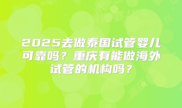 2025去做泰国试管婴儿可靠吗?重庆有能做海外试管的机构吗?