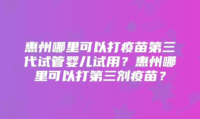 惠州哪里可以打疫苗第三代试管婴儿试用？惠州哪里可以打第三剂疫苗？