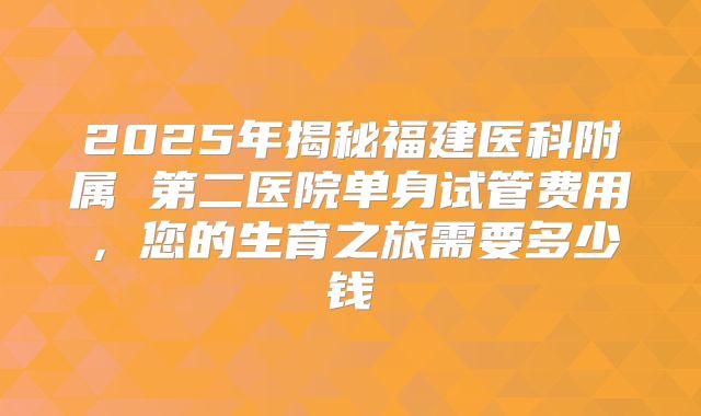 2025年揭秘福建医科附属 第二医院单身试管费用,您的生育之旅需要多少钱