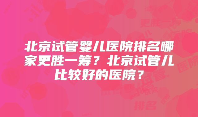 北京试管婴儿医院排名哪家更胜一筹？北京试管儿比较好的医院？