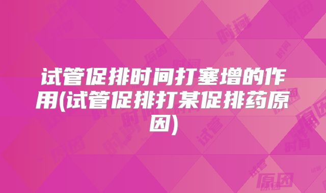 试管促排时间打塞增的作用(试管促排打某促排药原因)