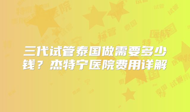 三代试管泰国做需要多少钱?杰特宁医院费用详解