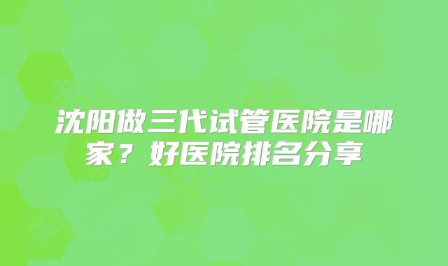沈阳做三代试管医院是哪家?好医院排名分享