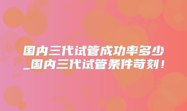 国内三代试管成功率多少_国内三代试管条件苛刻！