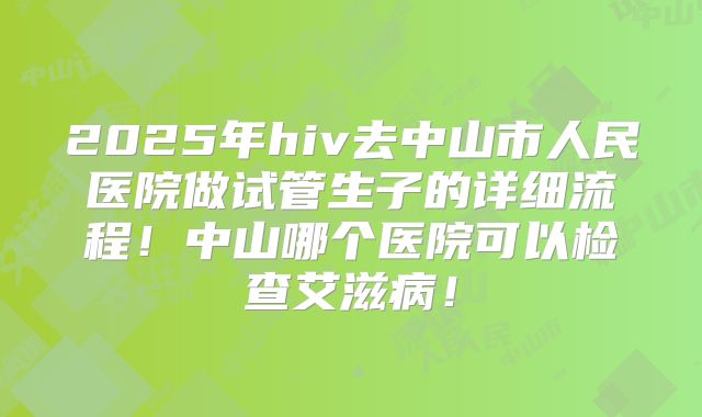 2025年hiv去中山市人民医院做试管生子的详细流程！中山哪个医院可以检查艾滋病！