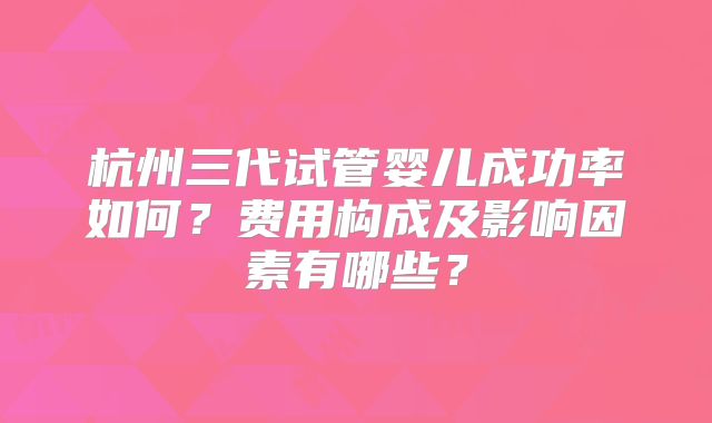 杭州三代试管婴儿成功率如何？费用构成及影响因素有哪些？