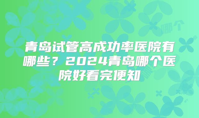 青岛试管高成功率医院有哪些？2024青岛哪个医院好看完便知