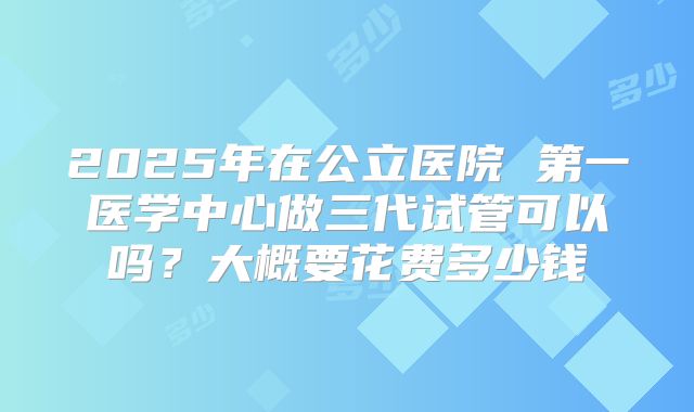 2025年在公立医院 第一医学中心做三代试管可以吗？大概要花费多少钱