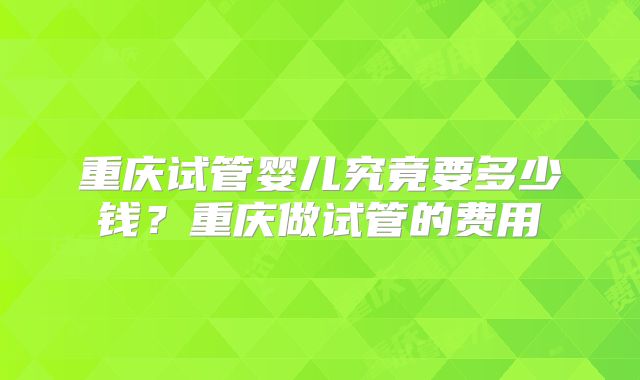 重庆试管婴儿究竟要多少钱？重庆做试管的费用