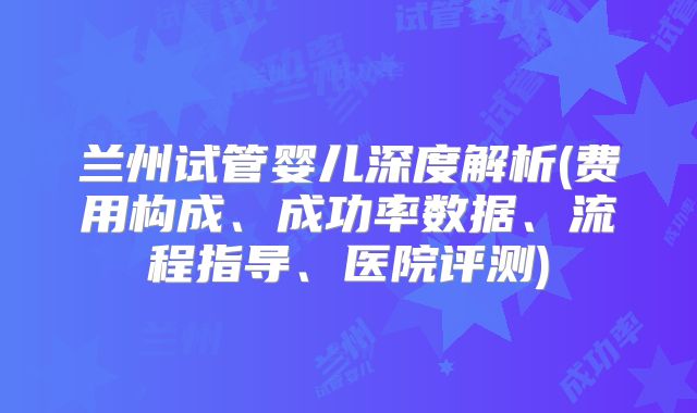 兰州试管婴儿深度解析(费用构成、成功率数据、流程指导、医院评测)