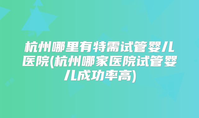 杭州哪里有特需试管婴儿医院(杭州哪家医院试管婴儿成功率高)