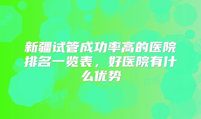 新疆试管成功率高的医院排名一览表，好医院有什么优势