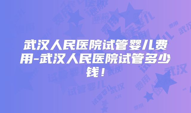 武汉人民医院试管婴儿费用-武汉人民医院试管多少钱！