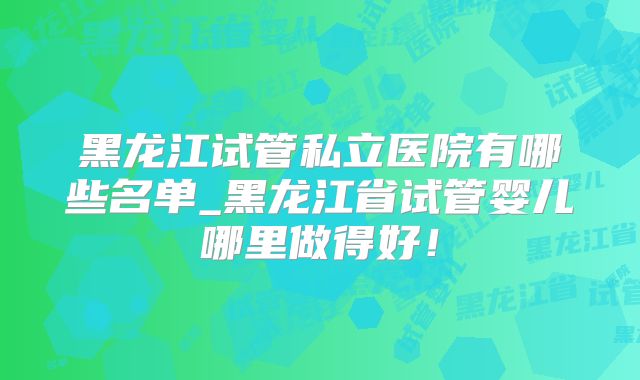 黑龙江试管私立医院有哪些名单_黑龙江省试管婴儿哪里做得好！