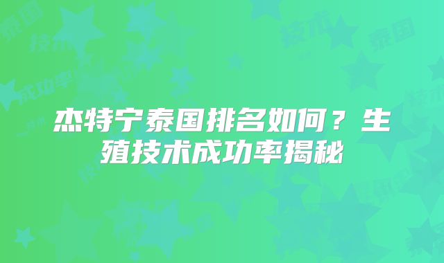 杰特宁泰国排名如何？生殖技术成功率揭秘