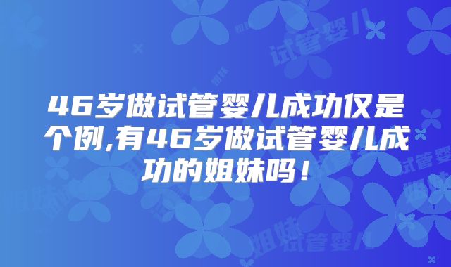 46岁做试管婴儿成功仅是个例,有46岁做试管婴儿成功的姐妹吗!