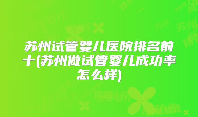 苏州试管婴儿医院排名前十(苏州做试管婴儿成功率怎么样)