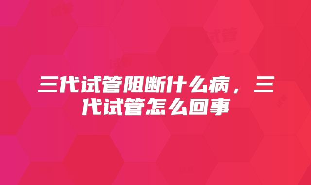 三代试管阻断什么病,三代试管怎么回事