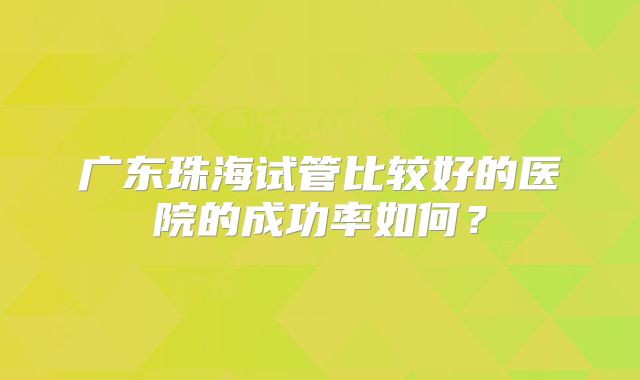 广东珠海试管比较好的医院的成功率如何?