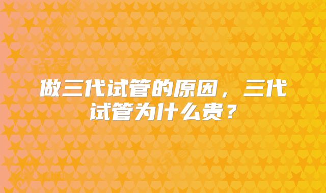 做三代试管的原因,三代试管为什么贵?