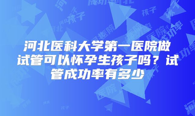 河北医科大学第一医院做试管可以怀孕生孩子吗?试管成功率有多少