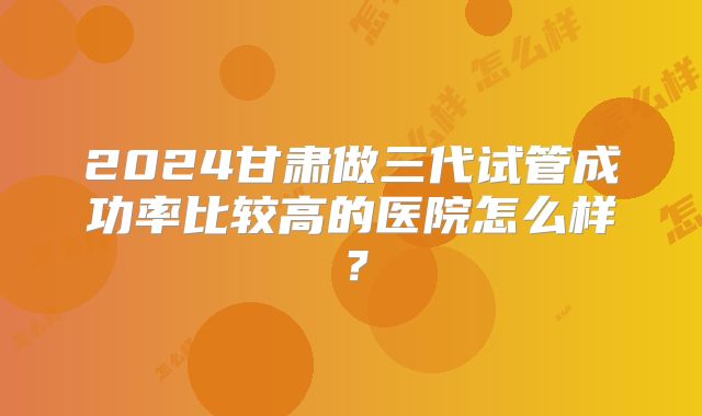2024甘肃做三代试管成功率比较高的医院怎么样?
