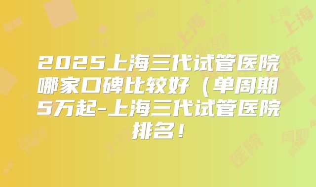 2025上海三代试管医院哪家口碑比较好(单周期5万起-上海三代试管医院排名!