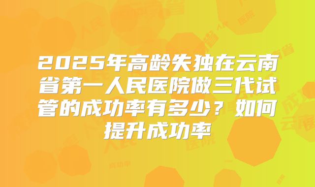 2025年高龄失独在云南省第一人民医院做三代试管的成功率有多少?如何提升成功率