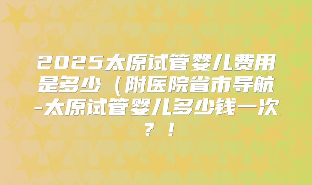2025太原试管婴儿费用是多少（附医院省市导航-太原试管婴儿多少钱一次？！