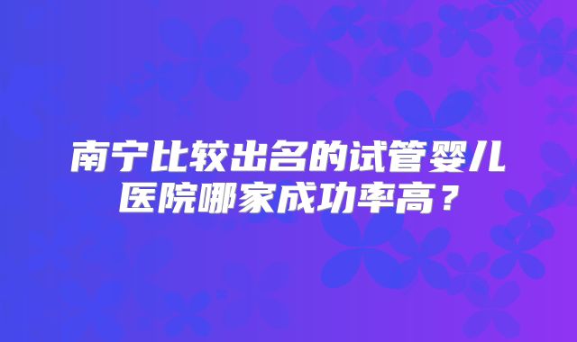 南宁比较出名的试管婴儿医院哪家成功率高？