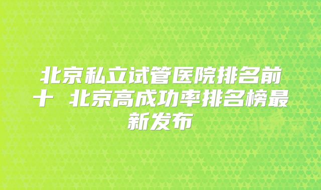 北京私立试管医院排名前十 北京高成功率排名榜最新发布