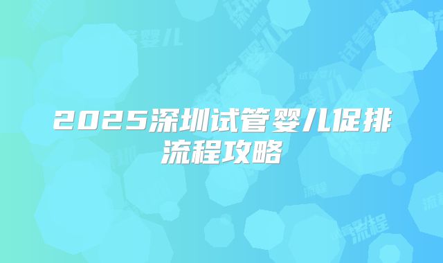 2025深圳试管婴儿促排流程攻略